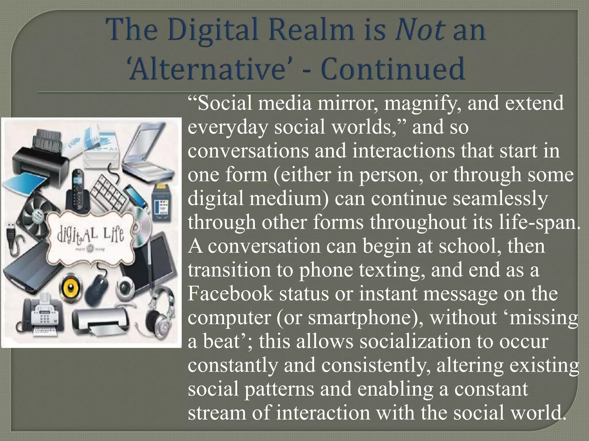 “Social media mirror, magnify, and extend
everyday social worlds,” and so
conversations and interactions that start in
one form (either in person, or through some
digital medium) can continue seamlessly
through other forms throughout its life-span.
A conversation can begin at school, then
transition to phone texting, and end as a
Facebook status or instant message on the
computer (or smartphone), without „missing
a beat‟; this allows socialization to occur
constantly and consistently, altering existing
social patterns and enabling a constant
stream of interaction with the social world.
 