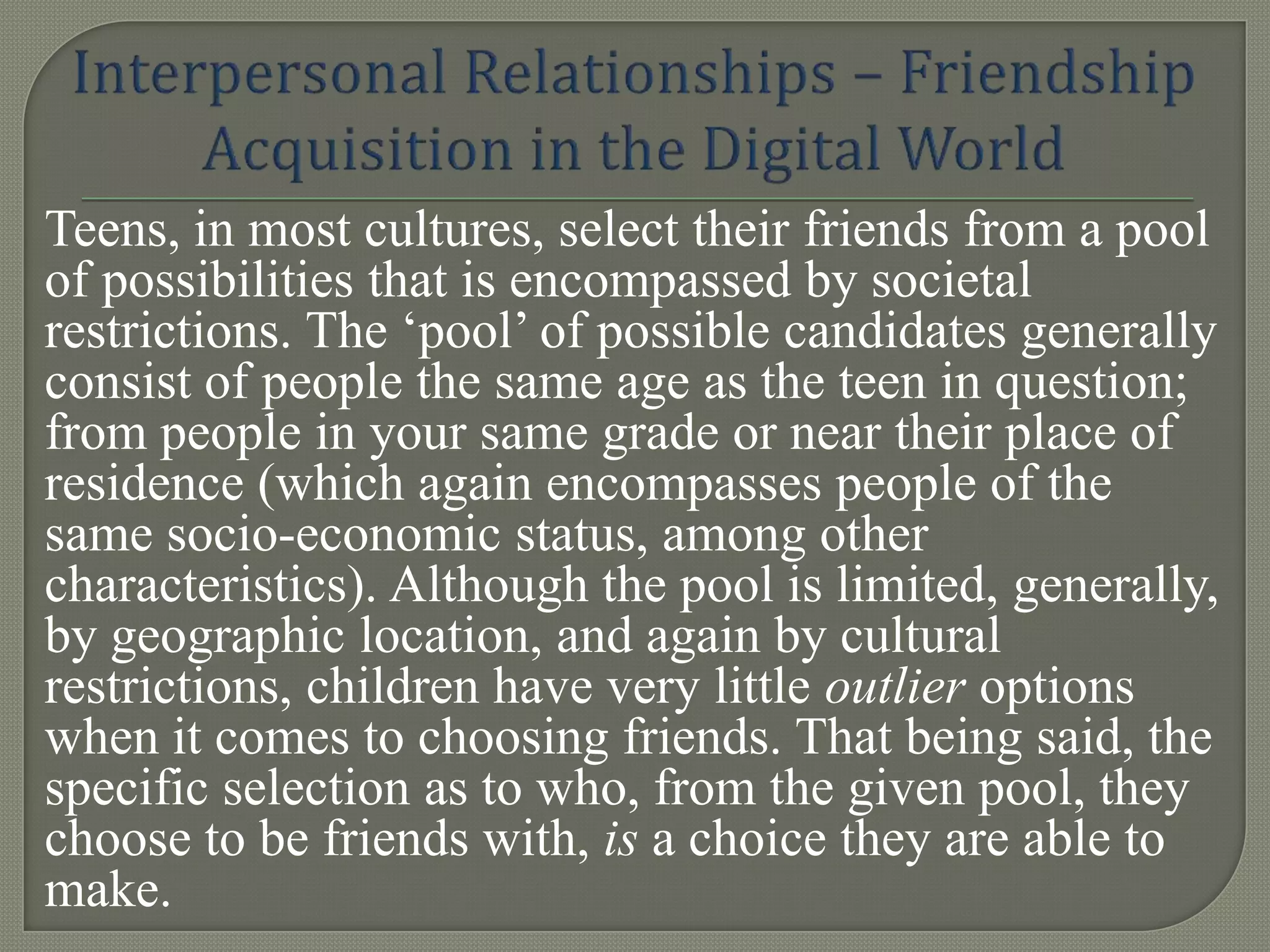 Teens, in most cultures, select their friends from a pool
of possibilities that is encompassed by societal
restrictions. The „pool‟ of possible candidates generally
consist of people the same age as the teen in question;
from people in your same grade or near their place of
residence (which again encompasses people of the
same socio-economic status, among other
characteristics). Although the pool is limited, generally,
by geographic location, and again by cultural
restrictions, children have very little outlier options
when it comes to choosing friends. That being said, the
specific selection as to who, from the given pool, they
choose to be friends with, is a choice they are able to
make.
 