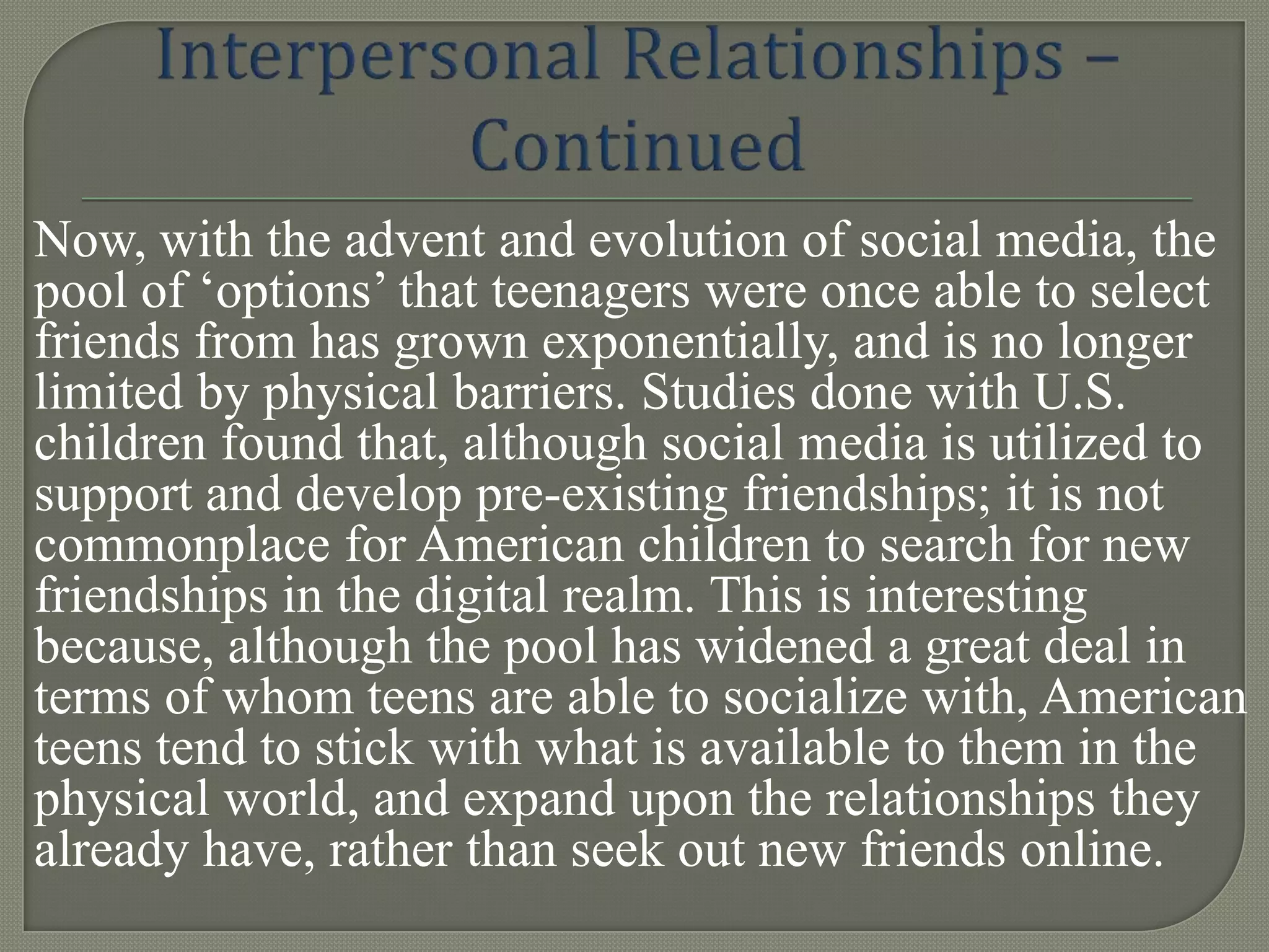 Now, with the advent and evolution of social media, the
pool of „options‟ that teenagers were once able to select
friends from has grown exponentially, and is no longer
limited by physical barriers. Studies done with U.S.
children found that, although social media is utilized to
support and develop pre-existing friendships; it is not
commonplace for American children to search for new
friendships in the digital realm. This is interesting
because, although the pool has widened a great deal in
terms of whom teens are able to socialize with, American
teens tend to stick with what is available to them in the
physical world, and expand upon the relationships they
already have, rather than seek out new friends online.
 