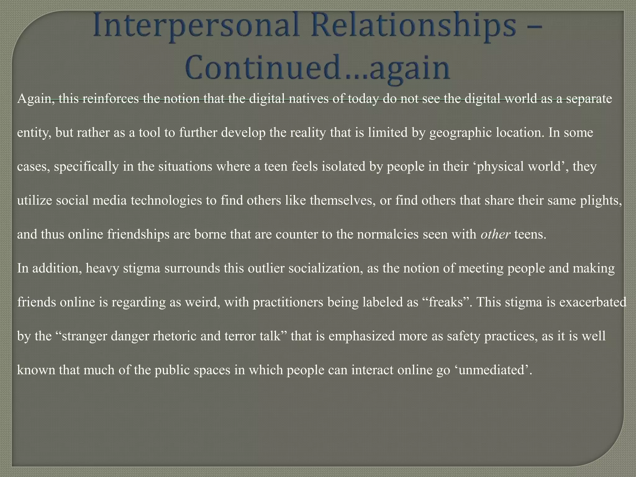 Again, this reinforces the notion that the digital natives of today do not see the digital world as a separate

entity, but rather as a tool to further develop the reality that is limited by geographic location. In some

cases, specifically in the situations where a teen feels isolated by people in their „physical world‟, they

utilize social media technologies to find others like themselves, or find others that share their same plights,

and thus online friendships are borne that are counter to the normalcies seen with other teens.

In addition, heavy stigma surrounds this outlier socialization, as the notion of meeting people and making

friends online is regarding as weird, with practitioners being labeled as “freaks”. This stigma is exacerbated

by the “stranger danger rhetoric and terror talk” that is emphasized more as safety practices, as it is well

known that much of the public spaces in which people can interact online go „unmediated‟.
 