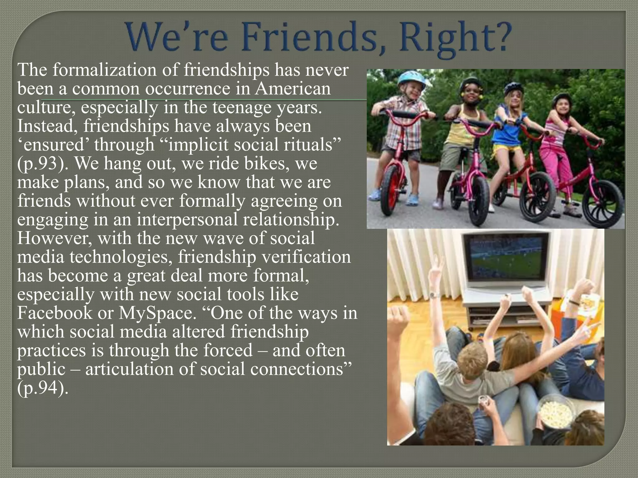 The formalization of friendships has never
been a common occurrence in American
culture, especially in the teenage years.
Instead, friendships have always been
„ensured‟ through “implicit social rituals”
(p.93). We hang out, we ride bikes, we
make plans, and so we know that we are
friends without ever formally agreeing on
engaging in an interpersonal relationship.
However, with the new wave of social
media technologies, friendship verification
has become a great deal more formal,
especially with new social tools like
Facebook or MySpace. “One of the ways in
which social media altered friendship
practices is through the forced – and often
public – articulation of social connections”
(p.94).
 