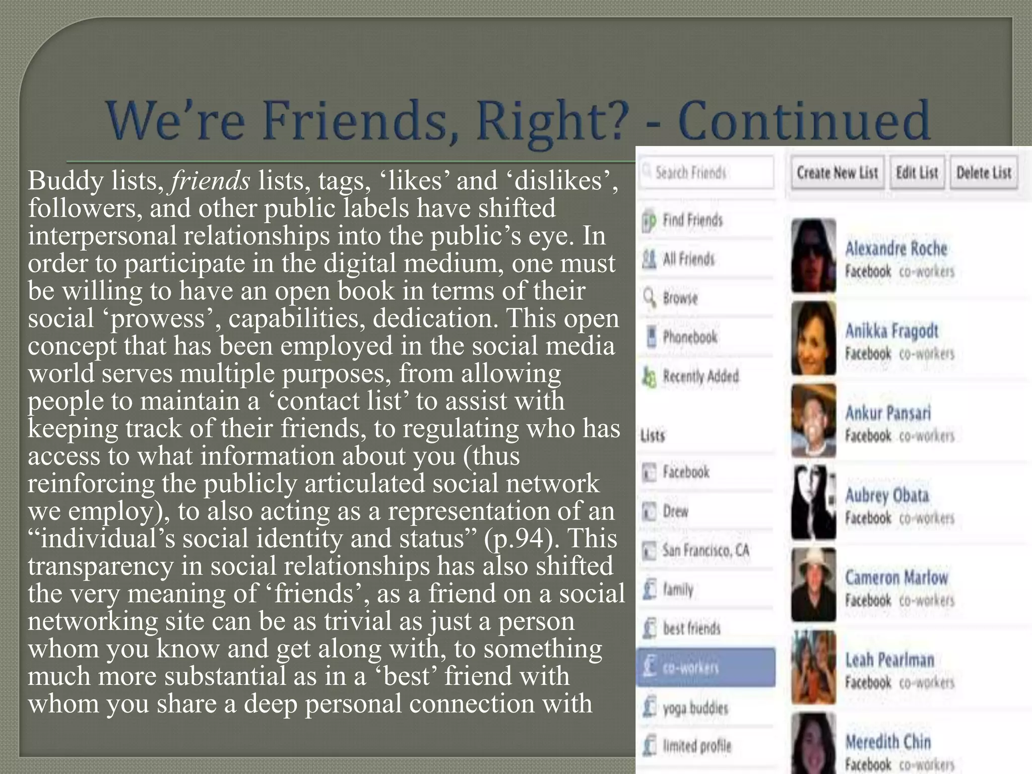 Buddy lists, friends lists, tags, „likes‟ and „dislikes‟,
followers, and other public labels have shifted
interpersonal relationships into the public‟s eye. In
order to participate in the digital medium, one must
be willing to have an open book in terms of their
social „prowess‟, capabilities, dedication. This open
concept that has been employed in the social media
world serves multiple purposes, from allowing
people to maintain a „contact list‟ to assist with
keeping track of their friends, to regulating who has
access to what information about you (thus
reinforcing the publicly articulated social network
we employ), to also acting as a representation of an
“individual‟s social identity and status” (p.94). This
transparency in social relationships has also shifted
the very meaning of „friends‟, as a friend on a social
networking site can be as trivial as just a person
whom you know and get along with, to something
much more substantial as in a „best‟ friend with
whom you share a deep personal connection with
 