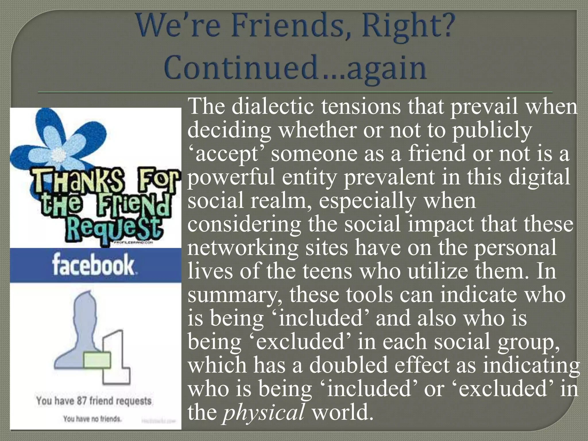 The dialectic tensions that prevail when
deciding whether or not to publicly
„accept‟ someone as a friend or not is a
powerful entity prevalent in this digital
social realm, especially when
considering the social impact that these
networking sites have on the personal
lives of the teens who utilize them. In
summary, these tools can indicate who
is being „included‟ and also who is
being „excluded‟ in each social group,
which has a doubled effect as indicating
who is being „included‟ or „excluded‟ in
the physical world.
 