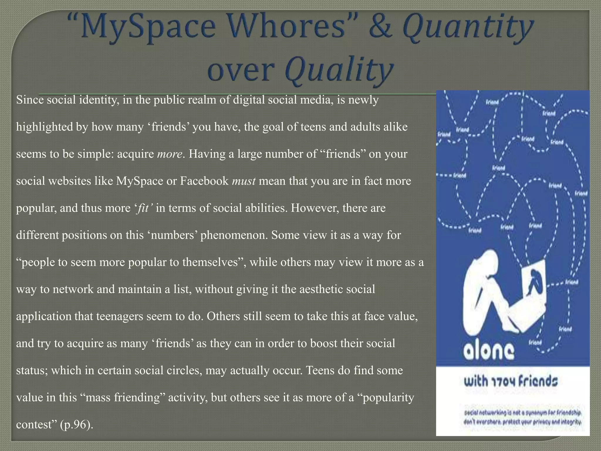 Since social identity, in the public realm of digital social media, is newly

highlighted by how many „friends‟ you have, the goal of teens and adults alike

seems to be simple: acquire more. Having a large number of “friends” on your

social websites like MySpace or Facebook must mean that you are in fact more

popular, and thus more „fit’ in terms of social abilities. However, there are

different positions on this „numbers‟ phenomenon. Some view it as a way for

“people to seem more popular to themselves”, while others may view it more as a

way to network and maintain a list, without giving it the aesthetic social

application that teenagers seem to do. Others still seem to take this at face value,

and try to acquire as many „friends‟ as they can in order to boost their social

status; which in certain social circles, may actually occur. Teens do find some

value in this “mass friending” activity, but others see it as more of a “popularity

contest” (p.96).
 