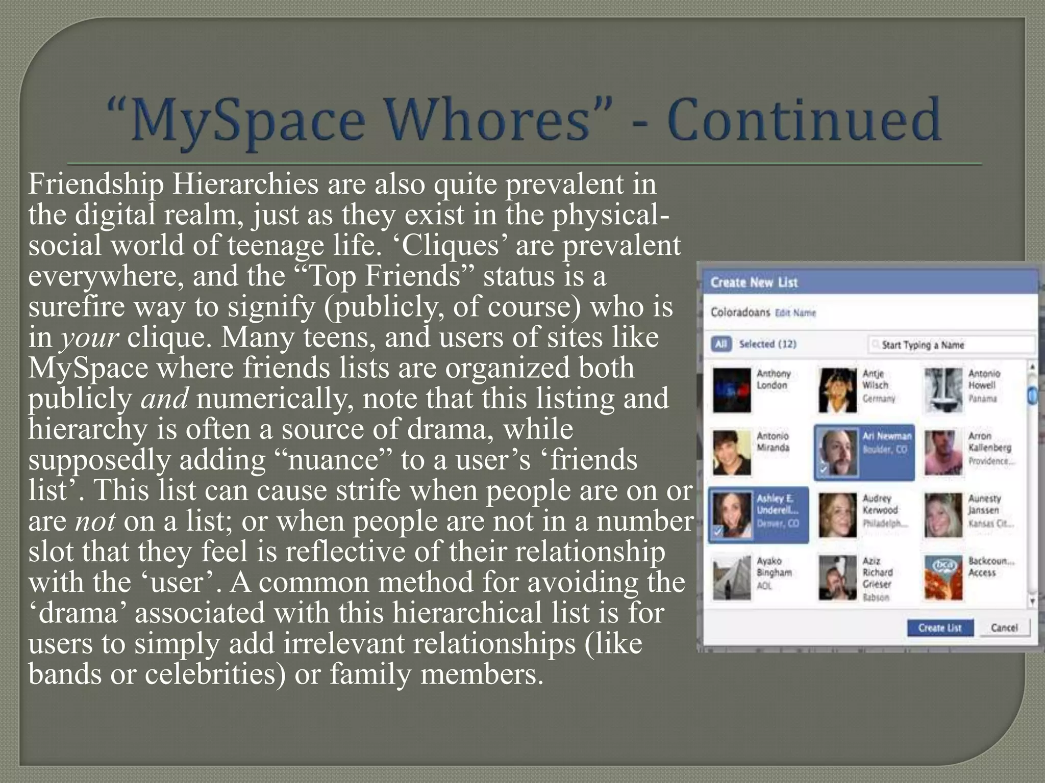 Friendship Hierarchies are also quite prevalent in
the digital realm, just as they exist in the physical-
social world of teenage life. „Cliques‟ are prevalent
everywhere, and the “Top Friends” status is a
surefire way to signify (publicly, of course) who is
in your clique. Many teens, and users of sites like
MySpace where friends lists are organized both
publicly and numerically, note that this listing and
hierarchy is often a source of drama, while
supposedly adding “nuance” to a user‟s „friends
list‟. This list can cause strife when people are on or
are not on a list; or when people are not in a number
slot that they feel is reflective of their relationship
with the „user‟. A common method for avoiding the
„drama‟ associated with this hierarchical list is for
users to simply add irrelevant relationships (like
bands or celebrities) or family members.
 
