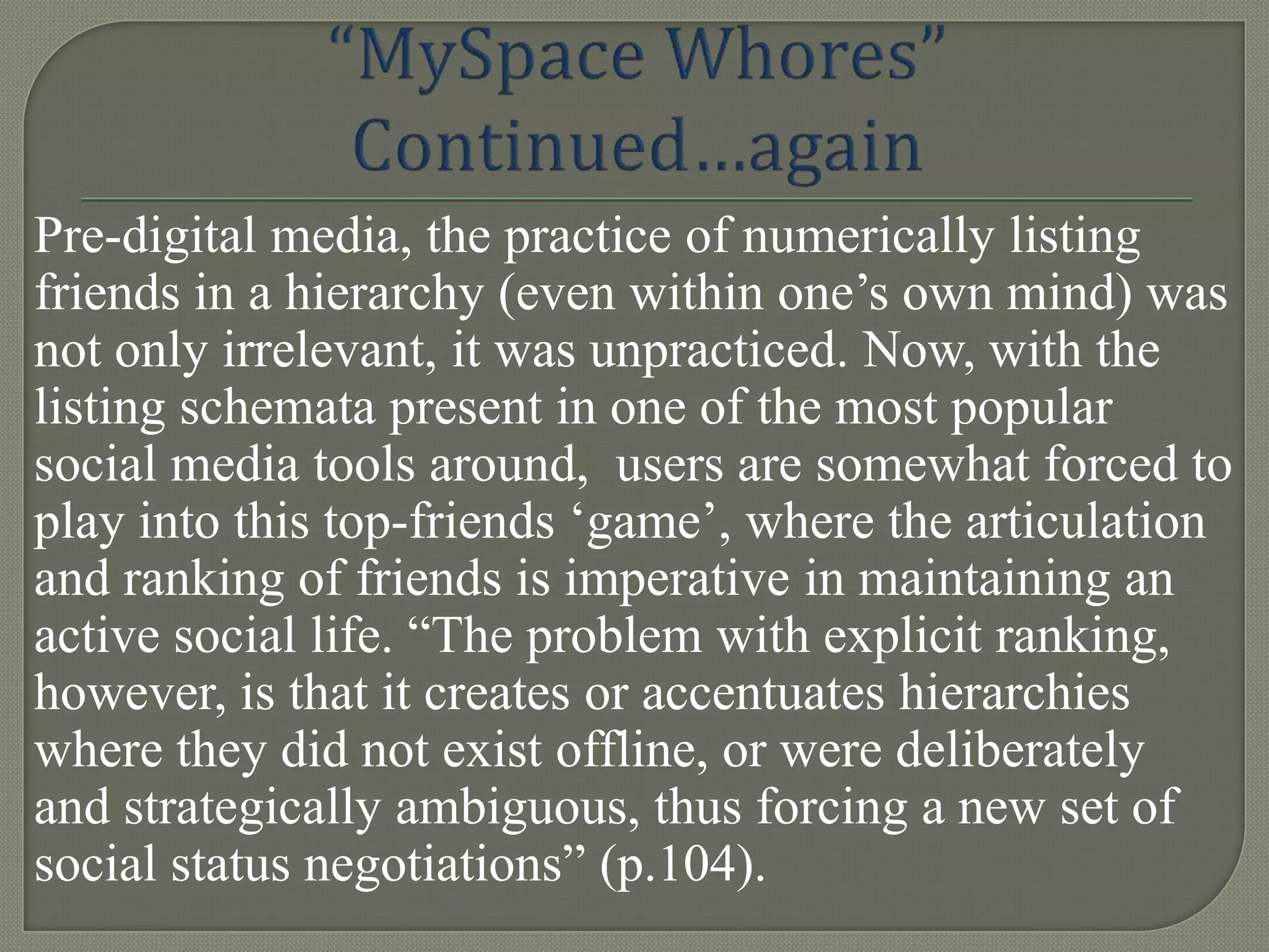 Pre-digital media, the practice of numerically listing
friends in a hierarchy (even within one‟s own mind) was
not only irrelevant, it was unpracticed. Now, with the
listing schemata present in one of the most popular
social media tools around, users are somewhat forced to
play into this top-friends „game‟, where the articulation
and ranking of friends is imperative in maintaining an
active social life. “The problem with explicit ranking,
however, is that it creates or accentuates hierarchies
where they did not exist offline, or were deliberately
and strategically ambiguous, thus forcing a new set of
social status negotiations” (p.104).
 