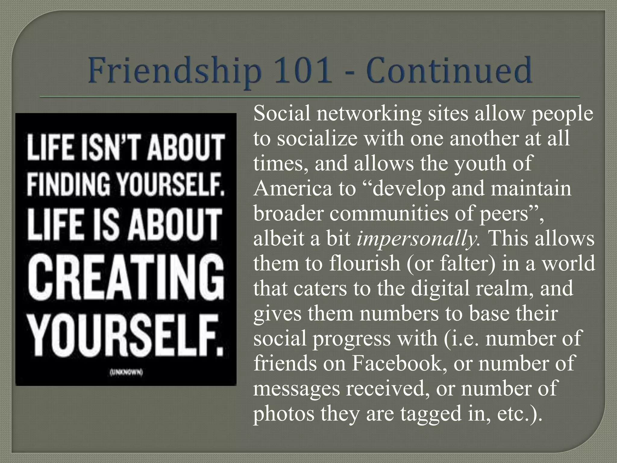 Social networking sites allow people
to socialize with one another at all
times, and allows the youth of
America to “develop and maintain
broader communities of peers”,
albeit a bit impersonally. This allows
them to flourish (or falter) in a world
that caters to the digital realm, and
gives them numbers to base their
social progress with (i.e. number of
friends on Facebook, or number of
messages received, or number of
photos they are tagged in, etc.).
 