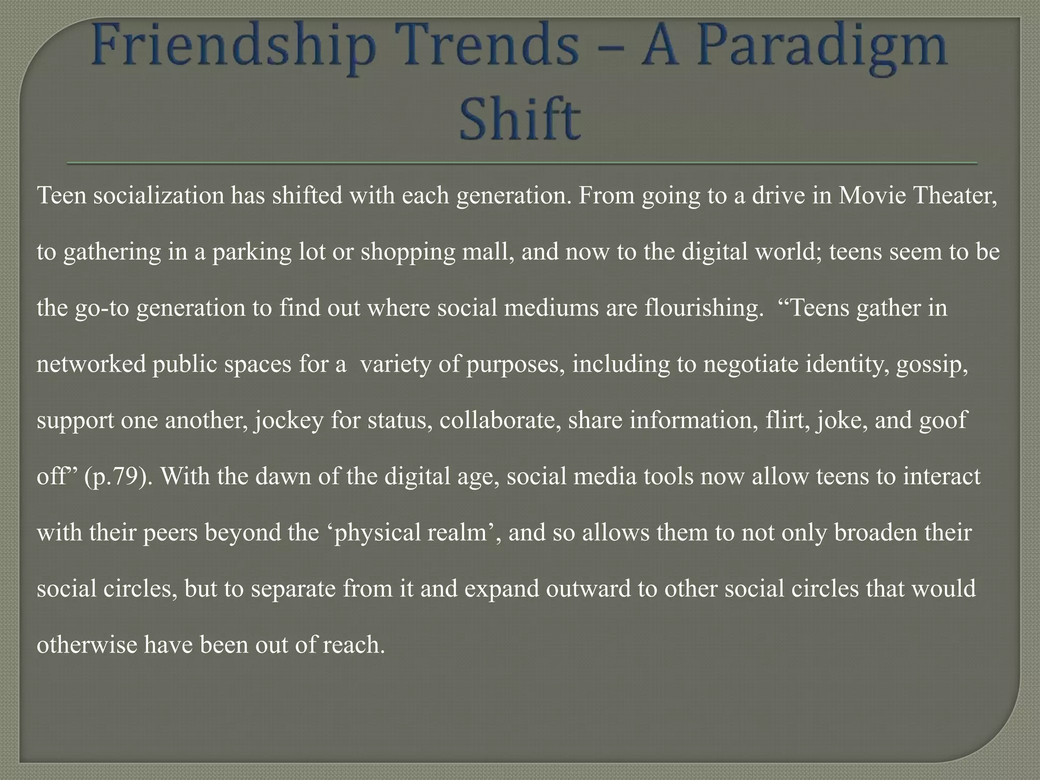 Teen socialization has shifted with each generation. From going to a drive in Movie Theater,

to gathering in a parking lot or shopping mall, and now to the digital world; teens seem to be

the go-to generation to find out where social mediums are flourishing. “Teens gather in

networked public spaces for a variety of purposes, including to negotiate identity, gossip,

support one another, jockey for status, collaborate, share information, flirt, joke, and goof

off” (p.79). With the dawn of the digital age, social media tools now allow teens to interact

with their peers beyond the „physical realm‟, and so allows them to not only broaden their

social circles, but to separate from it and expand outward to other social circles that would

otherwise have been out of reach.
 