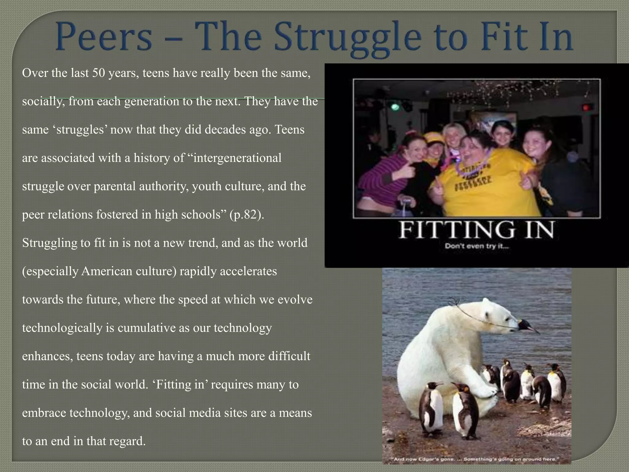 Over the last 50 years, teens have really been the same,

socially, from each generation to the next. They have the

same „struggles‟ now that they did decades ago. Teens

are associated with a history of “intergenerational

struggle over parental authority, youth culture, and the

peer relations fostered in high schools” (p.82).

Struggling to fit in is not a new trend, and as the world

(especially American culture) rapidly accelerates

towards the future, where the speed at which we evolve

technologically is cumulative as our technology

enhances, teens today are having a much more difficult

time in the social world. „Fitting in‟ requires many to

embrace technology, and social media sites are a means

to an end in that regard.
 