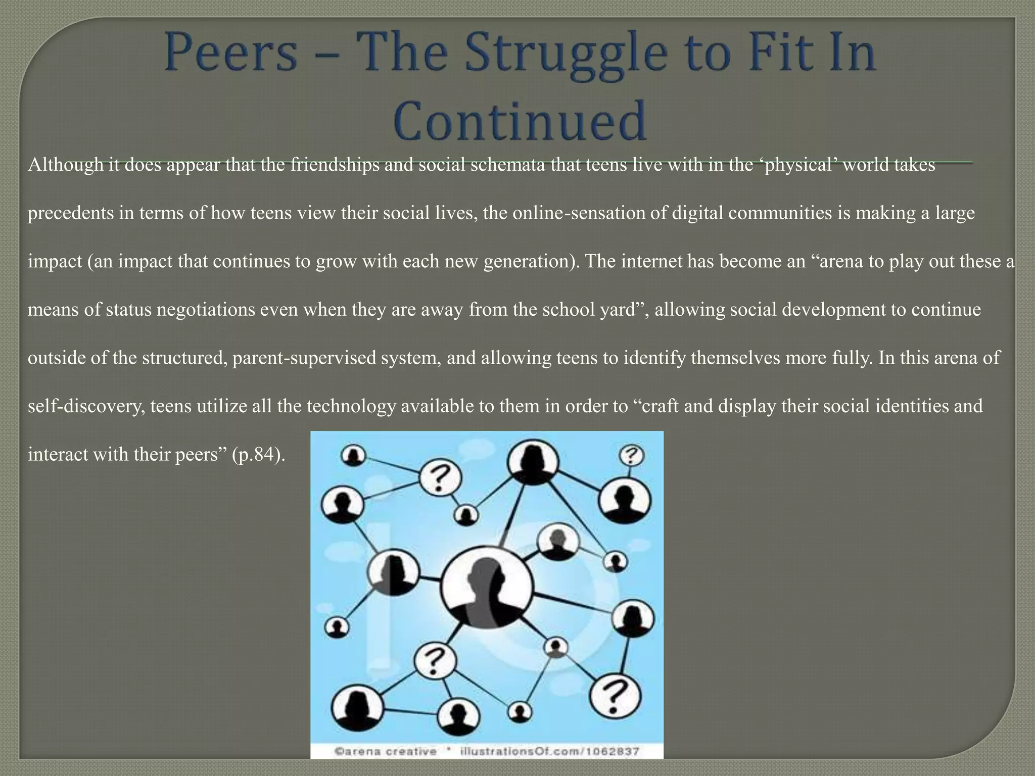 Although it does appear that the friendships and social schemata that teens live with in the „physical‟ world takes

precedents in terms of how teens view their social lives, the online-sensation of digital communities is making a large

impact (an impact that continues to grow with each new generation). The internet has become an “arena to play out these a

means of status negotiations even when they are away from the school yard”, allowing social development to continue

outside of the structured, parent-supervised system, and allowing teens to identify themselves more fully. In this arena of

self-discovery, teens utilize all the technology available to them in order to “craft and display their social identities and

interact with their peers” (p.84).
 
