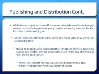 Publishing and Distribution Cont.
• While the vast majority of these efforts are not oriented toward immediate gain,
some of the more entrepreneurial young creators are reaping economic benefits
from their creative work (p310)
• Online revenue is obtained by either selling advertising space or by selling their
actual end product
• Mizuko Ito quoting Mahiri et al reports that, “artists can often feel conflicting
loyalties over whether they are pursuing their craft for the love of the work or
for economic goals.” (p310)
• Anime sales in North America in 2010 totaled approximately $180
million. Needless to say Anime is a lucrative business
10
 