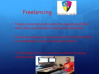 Freelancing
• Todays connected youth realize the magnitude of their
skills, often used initially to help friends and family
• Kids eventually become aware of the fact that their skills
are marketable, not just a social phenomenon
• The strategy then is to evolve from hobby to money
making career
11
 