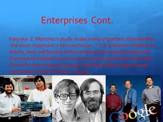 Enterprises Cont.
Katynka Z. Martinez’s study make many important observations
the most important is her conclusion , ” It is unknown whether, as
Adults, they will be able to find employment opportunities and
Continue to establish new forms of social organization that hold
On to the same inquisitive spirit that drew them to games and
Computers in the first place.” (p323)
13
 