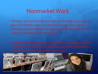 NonmarketWork
• Amateur and nonmarket activities historically have been a
place for middle-class and elite kids to “practice” work,
develop creative talents, and gain experience in self actual-
ization and responsible work (p323)
• Children in working class and poor families engage in fewer
of these kinds of activities, and they are often expected to
perform much more domestic work (p324)
14
 
