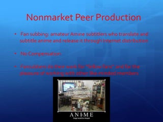 Nonmarket Peer Production
• Fan subbing: amateur Amine subtitlers who translate and
subtitle anime and release it through Internet distribution
• No Compensation
• Fansubbers do their work for “fellow fans” and for the
pleasure of working with other like-minded members
15
 