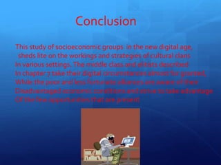 Conclusion
This study of socioeconomic groups in the new digital age,
sheds lite on the workings and strategies of cultural clans
In various settings. The middle class and elitists described
In chapter 7 take their digital circumstances almost for granted,
While the poor and less fortunate alliances are aware of their
Disadvantaged economic conditions and strive to take advantage
Of the few opportunities that are present
16
 
