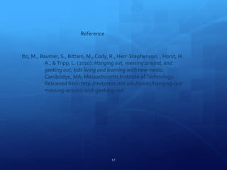 17
Reference
Ito, M., Baumer, S., Bittani, M., Cody, R., Herr-Stephenson, , Horst, H.
A., &Tripp, L. (2010). Hanging out, messing around, and
geeking out; kids living and learning with new media.
Cambridge, MA: Massachusetts Institute ofTechnology.
Retrieved from http://mitpress.mit.edu/books/hanging-out-
messing-around-and-geeking-out
 