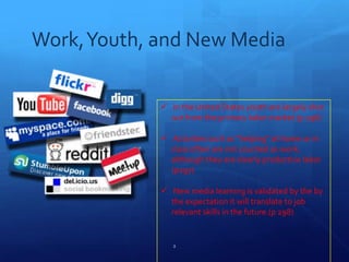 Work,Youth, and New Media
 In the United States youth are largely shut
out from the primary labor market (p 296)
 Activities such as “helping” at home or in
class often are not counted as work,
although they are clearly productive labor
(p297)
 New media learning is validated by the by
the expectation it will translate to job
relevant skills in the future.(p 298)
2
 