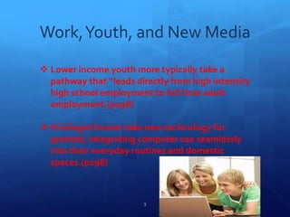 Work,Youth, and New Media
 Lower income youth more typically take a
pathway that “leads directly from high intensity
high school employment to full time adult
employment.(p298)
 Privileged homes take new technology for
granted, integrating computer use seamlessly
into their everyday routines and domestic
spaces.(p298)
3
 