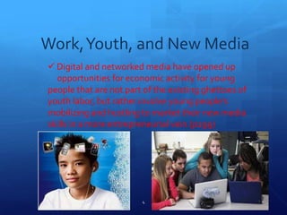 Work,Youth, and New Media
 Digital and networked media have opened up
0pportunities for economic activity for young
people that are not part of the existing ghettoes of
youth labor, but rather involve young people’s
mobilizing and hustling to market their new media
skills in a more entrepreneurial vein.(p299)
4
 