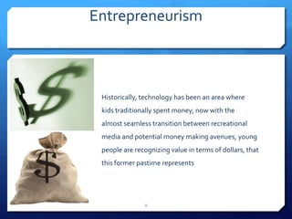 Entrepreneurism
Historically, technology has been an area where
kids traditionally spent money, now with the
almost seamless transition between recreational
media and potential money making avenues, young
people are recognizing value in terms of dollars, that
this former pastime represents
8
 
