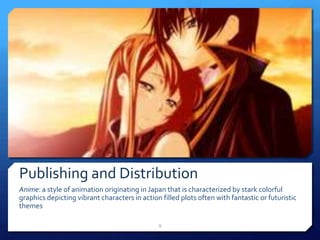 Publishing and Distribution
Anime: a style of animation originating in Japan that is characterized by stark colorful
graphics depicting vibrant characters in action filled plots often with fantastic or futuristic
themes
9
 
