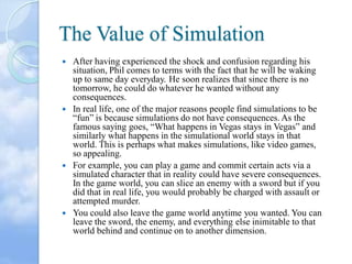 The Value of Simulation








After having experienced the shock and confusion regarding his
situation, Phil comes to terms with the fact that he will be waking
up to same day everyday. He soon realizes that since there is no
tomorrow, he could do whatever he wanted without any
consequences.
In real life, one of the major reasons people find simulations to be
“fun” is because simulations do not have consequences. As the
famous saying goes, “What happens in Vegas stays in Vegas” and
similarly what happens in the simulational world stays in that
world. This is perhaps what makes simulations, like video games,
so appealing.
For example, you can play a game and commit certain acts via a
simulated character that in reality could have severe consequences.
In the game world, you can slice an enemy with a sword but if you
did that in real life, you would probably be charged with assault or
attempted murder.
You could also leave the game world anytime you wanted. You can
leave the sword, the enemy, and everything else inimitable to that
world behind and continue on to another dimension.

 