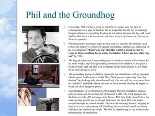 Phil and the Groundhog


Eventually, Phil reaches a point in which he no longer sees the lack of
consequences as a sign of freedom but as a sign that his life has no meaning
because ultimately everything he does do not matter because the day will reset
itself so that there is no tomorrow, and since there is no tomorrow, there is no
future to consider.



Phil desperation and anger begin to take over. He smashes the bedside clock
to no avail and gives a bitter on-camera monologue, and he says, reflecting on
his own situation, “There’s no way that this winter is going to end. As
Long as this groundhog keeps seeing its shadow, I don’t see any other way
out” (p. 256).



The legend holds that if a groundhog sees its shadow, winter will continue for
six more weeks, and if the groundhog does not see its shadow, is not given a
token of itself, and can thus look to matters in the world around it, will there
be an early spring (p. 256).



The groundhog seeing its shadow represents the simulational self as a product
of narcissism. In the context of the film, Phil Connors continually “sees his
shadow” by thinking only about himself and it is not until he turns away from
his “shadow” and thinks about the lives of those around him that he begins to
break out of his temporal prison.



In continuation of his frustration, Phil kidnaps Phil the groundhog, steals a
pick up truck, and drives the both of them off a cliff. The truck plunges into
the bottom of the cliff and erupts into flames. Phil then finds himself alive the
next morning at 6:00 am, as though back from the dead. Phil then makes
several attempts to commit suicide. He tries electrocuting himself, stepping in
front of a truck, and jumping off a building, but even death could not release
Phil from the simulational world. The film is emphasizing to the audience the
pointlessness of simulations.

 