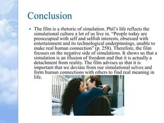 Conclusion


The film is a rhetoric of simulation. Phil’s life reflects the
simulational culture a lot of us live in. “People today are
preoccupied with self and selfish interests, obsessed with
entertainment and its technological underpinnings, unable to
make real human connection” (p. 258). Therefore, the film
focuses on the negative side of simulations. It shows us that a
simulation is an illusion of freedom and that it is actually a
detachment from reality. The film advises us that it is
important that we deviate from our simulational selves and
form human connections with others to find real meaning in
life.

 