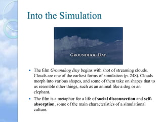Into the Simulation



The film Groundhog Day begins with shot of streaming clouds.
Clouds are one of the earliest forms of simulation (p. 248). Clouds
morph into various shapes, and some of them take on shapes that to
us resemble other things, such as an animal like a dog or an
elephant.



The film is a metaphor for a life of social disconnection and selfabsorption, some of the main characteristics of a simulational
culture.

 