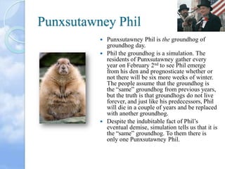 Punxsutawney Phil
Punxsutawney Phil is the groundhog of
groundhog day.
 Phil the groundhog is a simulation. The
residents of Punxsutawney gather every
year on February 2nd to see Phil emerge
from his den and prognosticate whether or
not there will be six more weeks of winter.
The people assume that the groundhog is
the “same” groundhog from previous years,
but the truth is that groundhogs do not live
forever, and just like his predecessors, Phil
will die in a couple of years and be replaced
with another groundhog.
 Despite the indubitable fact of Phil’s
eventual demise, simulation tells us that it is
the “same” groundhog. To them there is
only one Punxsutawney Phil.


 