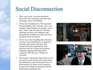 Social Disconnection


Phil’s cruel, ironic, and coarse demeanor
keeps him from connecting with others and
developing sincere relationships.



On the first Groundhog Day, Phil encounters
the kind landlady, Mrs. Lancaster, who, in an
attempt to make friendly conversation, says to
him, “There’s talk of a blizzard.” Phil then
mockingly gestures at an imaginary map,
reenacting his weathercast to point out to her
that there will be no blizzard.



On his way to the Groundhog Day festivities,
he comes across Ned Ryerson, an insurance
salesman and a former classmate. Phil
assumes that Ned recognized him from
television and tries to ignore his persistent
badgering regarding their high school
connection. Phil then says, “Thanks for
watching.”



Phil assumes “that people relate to him not at a
personal level but in terms of his fame within
the simulational world of television”(251). In
both situations, he denies social connection
because of his refusal to disconnect from his
professional simulational self.

 