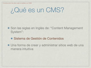 Construcción de sitios web a medida con CMS




           ¿Qué es un CMS?

           Son las siglas en Inglés de: “Content Management
           System”:

                Sistema de Gestión de Contenidos

           Una forma de crear y administrar sitios web de una
           manera intuitiva
 