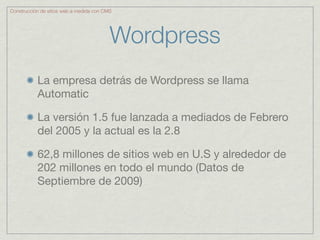 Construcción de sitios web a medida con CMS




                                          Wordpress
           La empresa detrás de Wordpress se llama
           Automatic

           La versión 1.5 fue lanzada a mediados de Febrero
           del 2005 y la actual es la 2.8

           62,8 millones de sitios web en U.S y alrededor de
           202 millones en todo el mundo (Datos de
           Septiembre de 2009)
 
