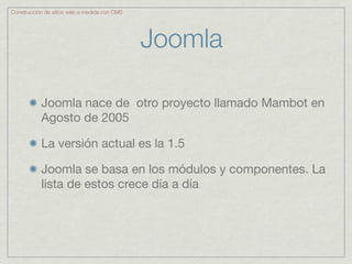 Construcción de sitios web a medida con CMS




                                              Joomla

           Joomla nace de otro proyecto llamado Mambot en
           Agosto de 2005

           La versión actual es la 1.5

           Joomla se basa en los módulos y componentes. La
           lista de estos crece día a día
 