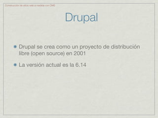 Construcción de sitios web a medida con CMS




                                              Drupal

           Drupal se crea como un proyecto de distribución
           libre (open source) en 2001

           La versión actual es la 6.14
 