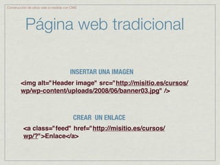 Construcción de sitios web a medida con CMS




           Página web tradicional

                                      INSERTAR UNA IMAGEN
        <img alt="Header image" src="http://misitio.es/cursos/
        wp/wp-content/uploads/2008/06/banner03.jpg" />



                                        CREAR UN ENLACE
          <a class="feed" href="http://misitio.es/cursos/
          wp/?">Enlace</a>
 