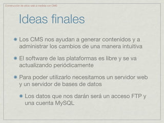 Construcción de sitios web a medida con CMS




           Ideas ﬁnales
           Los CMS nos ayudan a generar contenidos y a
           administrar los cambios de una manera intuitiva

           El software de las plataformas es libre y se va
           actualizando periódicamente

           Para poder utilizarlo necesitamos un servidor web
           y un servidor de bases de datos

                Los datos que nos darán será un acceso FTP y
                una cuenta MySQL
 