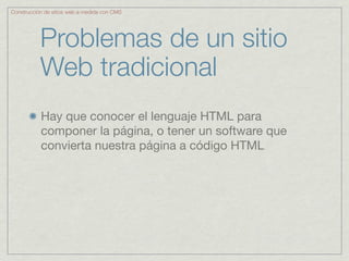 Construcción de sitios web a medida con CMS




           Problemas de un sitio
           Web tradicional
           Hay que conocer el lenguaje HTML para
           componer la página, o tener un software que
           convierta nuestra página a código HTML
 