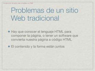Construcción de sitios web a medida con CMS




           Problemas de un sitio
           Web tradicional
           Hay que conocer el lenguaje HTML para
           componer la página, o tener un software que
           convierta nuestra página a código HTML

           El contenido y la forma están juntos
 