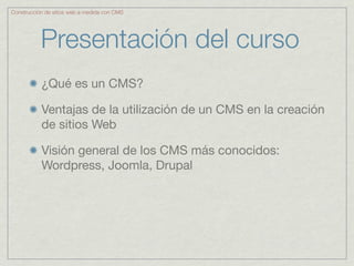 Construcción de sitios web a medida con CMS




           Presentación del curso
           ¿Qué es un CMS?

           Ventajas de la utilización de un CMS en la creación
           de sitios Web

           Visión general de los CMS más conocidos:
           Wordpress, Joomla, Drupal
 