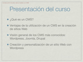 Construcción de sitios web a medida con CMS




           Presentación del curso
           ¿Qué es un CMS?

           Ventajas de la utilización de un CMS en la creación
           de sitios Web

           Visión general de los CMS más conocidos:
           Wordpress, Joomla, Drupal

           Creación y personalización de un sitio Web con
           Wordpress
 