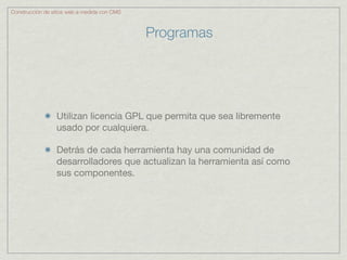 Construcción de sitios web a medida con CMS



                                              Programas




                 Utilizan licencia GPL que permita que sea libremente
                 usado por cualquiera.

                 Detrás de cada herramienta hay una comunidad de
                 desarrolladores que actualizan la herramienta así como
                 sus componentes.
 