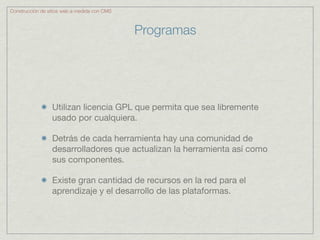 Construcción de sitios web a medida con CMS



                                              Programas




                 Utilizan licencia GPL que permita que sea libremente
                 usado por cualquiera.

                 Detrás de cada herramienta hay una comunidad de
                 desarrolladores que actualizan la herramienta así como
                 sus componentes.

                 Existe gran cantidad de recursos en la red para el
                 aprendizaje y el desarrollo de las plataformas.
 