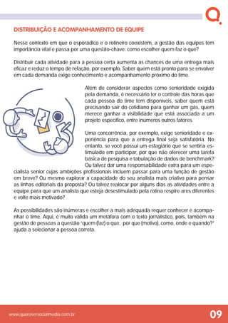 www.querosersocialmedia.com.br
Distribuição e acompanhamento de equipe
Nesse contexto em que o esporádico e o rotineiro coexistem, a gestão das equipes tem
importância vital e passa por uma questão-chave: como escolher quem faz o que?
Distribuir cada atividade para a pessoa certa aumenta as chances de uma entrega mais
eficaz e reduz o tempo de refação, por exemplo. Saber quem está pronto para se envolver
em cada demanda exige conhecimento e acompanhamento próximo do time.
Além de considerar aspectos como senioridade exigida
pela demanda, é necessário ter o controle das horas que
cada pessoa do time tem disponíveis, saber quem está
precisando sair do cotidiano para ganhar um gás, quem
merece ganhar a visibilidade que está associada a um
projeto específico, entre inúmeros outros fatores.
Uma concorrência, por exemplo, exige senioridade e ex-
periência para que a entrega final seja satisfatória. No
entanto, se você possui um estagiário que se sentiria es-
timulado em participar, por que não oferecer uma tarefa
básica de pesquisa e tabulação de dados de benchmark?
Ou talvez dar uma responsabilidade extra para um espe-
cialista senior cujas ambições profissionais incluem passar para uma função de gestão
em breve? Ou mesmo explorar a capacidade do seu analista mais criativo para pensar
as linhas editoriais da proposta? Ou talvez realocar por alguns dias as atividades entre a
equipe para que um analista que esteja desestimulado pela rotina respire ares diferentes
e volte mais motivado?
As possibilidades são inúmeras e escolher a mais adequada requer conhecer e acompa-
nhar o time. Aqui, é muito válida um metáfora com o texto jornalístico, pois, também na
gestão de pessoas a questão “quem (faz) o que, por que (motivo), como, onde e quando?”
ajuda a selecionar a pessoa correta.
 
09
 