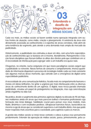 www.querosersocialmedia.com.br
Cada vez mais, as mídias sociais só fazem sentido numa operação integrada com ou-
tras frentes de atuação, como mídia, criação e planejamento. A existência da área está
diretamente associada ao conhecimento e à expertise de áreas correlatas, indo além de
uma tendência do segmento, pois atende a uma demanda mais ampla do mercado da
publicidade.
Historicamente, a publicidade nos estimulou a atuar em silos, com uma forte especializa-
ção de conhecimentos que se bastava em si mesmo. Atendimento, Planejamento e Cria-
ção foram disciplinas que fizeram brilhar os olhos dos clientes pelo que continham em si.
A necessidade de interlocução para agregar valor a um trabalho era quase nula.
Chegamos, no entanto, numa conjunção em que novos paradigmas sociais exigem que
a publicidade se reinvente. Novas formas de consumo e comportamento, imensa quanti-
dade de informação disponível e presença de tecnologia mobile cada vez mais constante
são algumas marcas desse momento, que coincide com a emergência do digital como
especialidade publicitária.
A necessidade de uma comunicação holística, focada mais no comportamento humano e
menos em ideias brilhantes, fez gritar a urgência por mais interlocução entre as diversas
áreas de conhecimento dentro de um agência. O digital, novo nessa parada chamada
publicidade, ensaiou um papel de protagonismo na integração, mas cuja concretização
ainda engatinha na vida real.
Na prática, desde o surgimento das primeiras agências digitais na década de 90 até hoje,
nos moldamos ainda em áreas que mais parecem bolhas e formamos profissionais cuja
formação não inclui dialogar, habilidade crucial para pensar esse novo modelo, mais
fluido, dinâmico e com resultados positivos. Ultrapassar barreiras físicas, burocráticas ou
mesmo o ego de áreas que se consideram superiores é um trabalho diário, mas que pode
trazer respostas mais assertivas para a sociedade, para agência e para as marcas.
A gestão das mídias sociais se inclui nesse contexto e coloca à prova esse pensamento
predominante. Entender da operação de mídias sociais, passa, primeiramente, pela ca-
Entendendo o
desafio de
integração em
mídias sociais
03
10
 