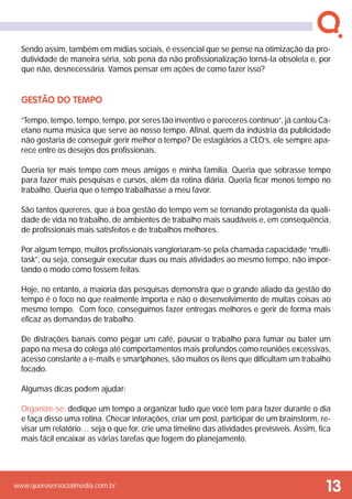 www.querosersocialmedia.com.br
Sendo assim, também em mídias sociais, é essencial que se pense na otimização da pro-
dutividade de maneira séria, sob pena da não profissionalização torná-la obsoleta e, por
que não, desnecessária. Vamos pensar em ações de como fazer isso?
Gestão do Tempo
“Tempo, tempo, tempo, tempo, por seres tão inventivo e pareceres contínuo”, já cantou Ca-
etano numa música que serve ao nosso tempo. Afinal, quem da indústria da publicidade
não gostaria de conseguir gerir melhor o tempo? De estagiários a CEO’s, ele sempre apa-
rece entre os desejos dos profissionais.
Queria ter mais tempo com meus amigos e minha família. Queria que sobrasse tempo
para fazer mais pesquisas e cursos, além da rotina diária. Queria ficar menos tempo no
trabalho. Queria que o tempo trabalhasse a meu favor.
São tantos quereres, que a boa gestão do tempo vem se tornando protagonista da quali-
dade de vida no trabalho, de ambientes de trabalho mais saudáveis e, em consequência,
de profissionais mais satisfeitos e de trabalhos melhores.
Por algum tempo, muitos profissionais vangloriaram-se pela chamada capacidade “multi-
task”, ou seja, conseguir executar duas ou mais atividades ao mesmo tempo, não impor-
tando o modo como fossem feitas.
Hoje, no entanto, a maioria das pesquisas demonstra que o grande aliado da gestão do
tempo é o foco no que realmente importa e não o desenvolvimento de muitas coisas ao
mesmo tempo. Com foco, conseguimos fazer entregas melhores e gerir de forma mais
eficaz as demandas de trabalho.
De distrações banais como pegar um café, pausar o trabalho para fumar ou bater um
papo na mesa do colega até comportamentos mais profundos como reuniões excessivas,
acesso constante a e-mails e smartphones, são muitos os itens que dificultam um trabalho
focado.
Algumas dicas podem ajudar:
Organize-se: dedique um tempo a organizar tudo que você tem para fazer durante o dia
e faça disso uma rotina. Checar interações, criar um post, participar de um brainstorm, re-
visar um relatório… seja o que for, crie uma timeline das atividades previsíveis. Assim, fica
mais fácil encaixar as várias tarefas que fogem do planejamento.
13
 