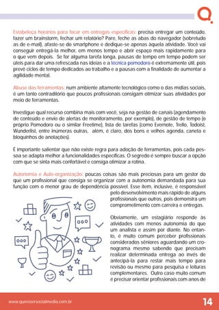 www.querosersocialmedia.com.br
Estabeleça horários para focar em entregas específicas: precisa entregar um conteúdo,
fazer um brainstorm, fechar um relatório? Pare, feche as abas do navegador (sobretudo
as de e-mail), afaste-se do smartphone e dedique-se apenas àquela atividade. Você vai
conseguir entregá-la melhor, em menos tempo e abrir espaço mais rapidamente para
o que vem depois. Se for alguma tarefa longa, pausas de tempo em tempo podem ser
úteis para dar uma refrescada nas ideias e a técnica pomodoro é extremamente útil, pois
prevê ciclos de tempo dedicados ao trabalho e a pausas com a finalidade de aumentar a
agilidade mental.
Abuse das ferramentas: num ambiente altamente tecnológico como o das mídias sociais,
é um tanto contraditório que poucos profissionais consigam otimizar suas atividades por
meio de ferramentas.
Investigue qual recurso combina mais com você, seja na gestão de canais (agendamento
de conteúdo e envio de alertas de monitoramento, por exemplo), de gestão de tempo (o
próprio Pomodoro ou o similar Freetime), lista de tarefas (como Evernote, Trello, Todoist,
Wunderlist, entre inúmeras outras, além, é claro, dos bons e velhos agenda, caneta e
bloquinhos de anotações).
É importante salientar que não existe regra para adoção de ferramentas, pois cada pes-
soa se adapta melhor a funcionalidades específicas. O segredo é sempre buscar a opção
com que se sinta mais confortável e consiga otimizar a rotina.
Autonomia e Auto-organização: poucas coisas são mais preciosas para um gestor do
que um profissional que consiga se organizar com a autonomia demandada para sua
função com o menor grau de dependência possível. Esse item, inclusive, é responsável
pelo desenvolvimento mais rápido de alguns
profissionais que outros, pois demonstra um
comprometimento com carreira e entregas.
Obviamente, um estagiário responde às
atividades com menos autonomia do que
um analista e assim por diante. No entan-
to, é muito comum perceber profissionais
considerados sêniores aguardando um cro-
nograma mesmo sabendo que precisam
realizar determinada entrega ao invés de
antecipá-la para restar mais tempo para
revisão ou mesmo para pesquisa e leituras
complementares. Outro caso muito comum
é precisar orientar profissionais com anos de
14
 