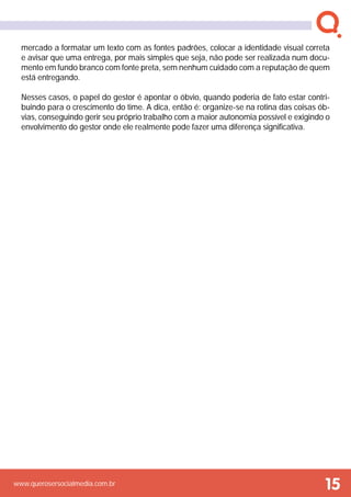 www.querosersocialmedia.com.br
mercado a formatar um texto com as fontes padrões, colocar a identidade visual correta
e avisar que uma entrega, por mais simples que seja, não pode ser realizada num docu-
mento em fundo branco com fonte preta, sem nenhum cuidado com a reputação de quem
está entregando.
Nesses casos, o papel do gestor é apontar o óbvio, quando poderia de fato estar contri-
buindo para o crescimento do time. A dica, então é: organize-se na rotina das coisas ób-
vias, conseguindo gerir seu próprio trabalho com a maior autonomia possível e exigindo o
envolvimento do gestor onde ele realmente pode fazer uma diferença significativa.
15
 