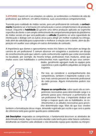 www.querosersocialmedia.com.br
3.atitudes: trazem em si as emoções, os valores, os sentimentos e o histórico de vida do
profissional, que definem, em última instância, suas características comportamentais.
Trazendo para realidade de mídias sociais, para um profissional de conteúdo, o conheci-
mento (1) poderia ser a formação em comunicação e cursos complementares de produção
textual, enquanto a habilidade (2) garante uma ótima produção aplicada ao segmento
específico do cliente e com amplo conhecimento do comportamento próprio da plataforma
de mídias sociais em que será publicado e a atitude (3) poderia ser uma capacidade de
interlocução e diálogo com as outras áreas para atingir um melhor resultado na entrega,
indo além do solicitado para surpreender e melhorar a relação com o cliente, além da dis-
posição em auxiliar seus colegas em outras demandas de conteúdo.
A importância que damos e apresentamos nestes três fatores se intercalam ao longo da
carreira de um profissional. É comum observar em estagiários e assistentes um desejo
de reconhecimento pelo que sabem e pelo conhecimento explícito que estão vivenciando
na faculdade, por exemplo. Ao mesmo tempo, profissionais mais maduros, ainda que
muitas vezes com habilidades e conhecimentos mais superficiais do que seus coman-
dados, geralmente agregam muito às equipes pela
experiência e pelo equilíbrio adquiridos ao longo da
trajetória.
Por isso, ao considerar o acompanhamento das
competências, também é importante realizar a lei-
tura mais correta possível do momento profissional
de cada pessoa. Alguns instrumentos podem nos
ajudar:
Mapear as competências: saber quais são as com-
petências necessárias para determinado cargo é o
primeiro passo para mensurar a performance de
um profissional. Por isso, é importante dedicar um
tempo a mapear quais são as habilidades, os co-
nhecimentos e as atitudes necessárias para preen-
cher determinada vaga. Mais do que isso: envolve
também a formalização desse mapa, deixando registrado por escrito o que será o ponto
de referência tanto para gestor quanto para colaborador.
Job Description: mapeadas as competências, é fundamental descrever as atividades de
determinada função. Aqui é necessário elucidar cada tarefa para evitar futuras confusões,
detalhando ao máximo cada atividade e não deixando espaço para dúvidas ou interpre-
17
 